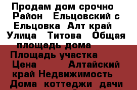 Продам дом срочно › Район ­ Ельцовский с.Ельцовка, Алт.край › Улица ­ Титова › Общая площадь дома ­ 73 › Площадь участка ­ 73 › Цена ­ 700 - Алтайский край Недвижимость » Дома, коттеджи, дачи продажа   . Алтайский край